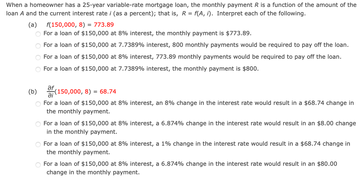 When a homeowner has a 25-year variable-rate mortgage loan, the monthly payment R is a function of the amount of the
loan A and the current interest rate i (as a percent); that is, R = f(A, i). Interpret each of the following.
(a)
f(150,000, 8) = 773.89
For a loan of $150,000 at 8% interest, the monthly payment is $773.89.
For a loan of $150,000 at 7.7389% interest, 800 monthly payments would be required to pay off the loan.
For a loan of $150,000 at 8% interest, 773.89 monthly payments would be required to pay off the loan.
For a loan of $150,000 at 7.7389% interest, the monthly payment is $800.
af
(b)
(150,000, 8) = 68.74
O For a loan of $150,000 at 8% interest, an 8% change in the interest rate would result in a $68.74 change in
the monthly payment.
For a loan of $150,000 at 8% interest, a 6.874% change in the interest rate would result in an $8.00 change
in the monthly payment.
For a loan of $150,000 at 8% interest, a 1% change in the interest rate would result in a $68.74 change in
the monthly payment.
For a loan of $150,000 at 8% interest, a 6.874% change in the interest rate would result in an $80.00
change in the monthly payment.