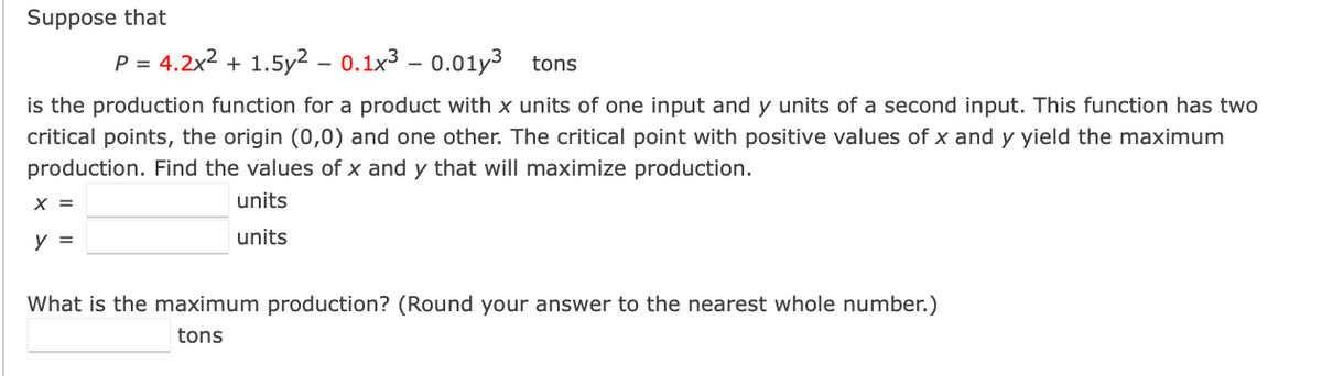 Suppose that
P = 4.2x² + 1.5y² - 0.1x3 -0.01y3 tons
is the production function for a product with x units of one input and y units of a second input. This function has two
critical points, the origin (0,0) and one other. The critical point with positive values of x and y yield the maximum
production. Find the values of x and y that will maximize production.
X =
units
y =
units
What is the maximum production? (Round your answer to the nearest whole number.)
tons