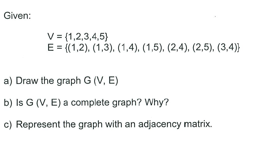 Given:
V = {1,2,3,4,5}
E = {(1,2), (1,3), (1,4), (1,5), (2,4), (2,5), (3,4)}
%3D
a) Draw the graph G (V, E)
b) Is G (V, E) a complete graph? Why?
c) Represent the graph with an adjacency matrix.
