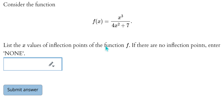 Consider the function
f(x) =
4x2 + 7
List the x values of inflection points of the function f. If there are no inflection points, enter
'NONE'.
Submit answer
