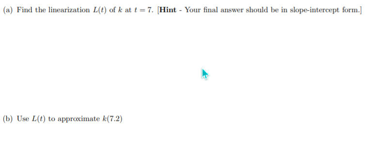 (a) Find the linearization L(t) of k at t = 7. [Hint - Your final answer should be in slope-intercept form.]
(b) Use L(t) to approximate k(7.2)
