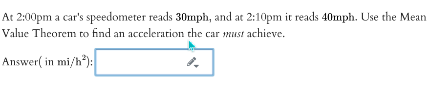 At 2:00pm a car's speedometer reads 30mph, and at 2:10pm it reads 40mph. Use the Mean
Value Theorem to find an acceleration the car must achieve.
Answer( in mi/h?):
