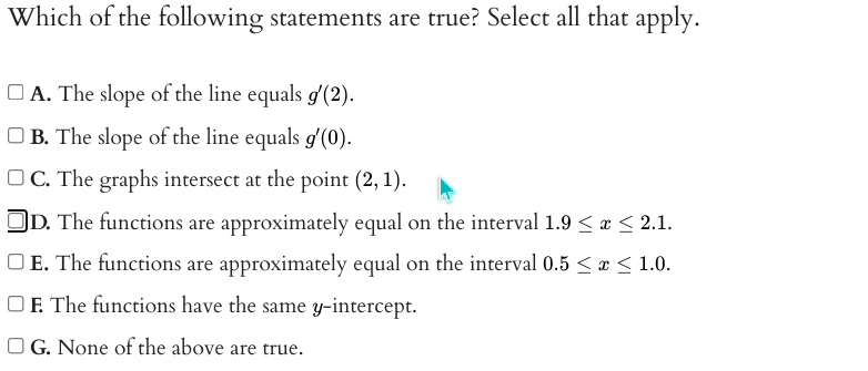 Which of the following statements are true? Select all that apply.
O A. The slope of the line equals g'(2).
O B. The slope of the line equals g'(0).
O C. The graphs intersect at the point (2, 1).
OD. The functions are approximately equal on the interval 1.9 < a < 2.1.
O E. The functions are approximately equal on the interval 0.5 < x < 1.0.
OF. The functions have the same y-intercept.
O G. None of the above are true.
