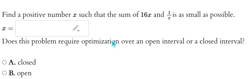 Find a positive number x such that the sum of 16x and is as small as possible.
x =
Does this problem require optimization over an open interval or a closed interval?
O A. closed
O B.
оpen
