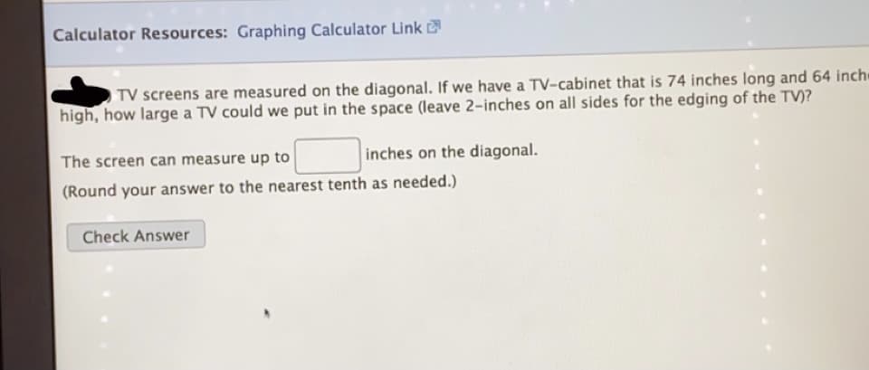 Calculator Resources: Graphing Calculator Link
TV screens are measured on the diagonal. If we have a TV-cabinet that is 74 inches long and 64 inch
high, how large a TV could we put in the space (leave 2-inches on all sides for the edging of the TV)?
The screen can measure up to
inches on the diagonal.
(Round your answer to the nearest tenth as needed.)
Check Answer
