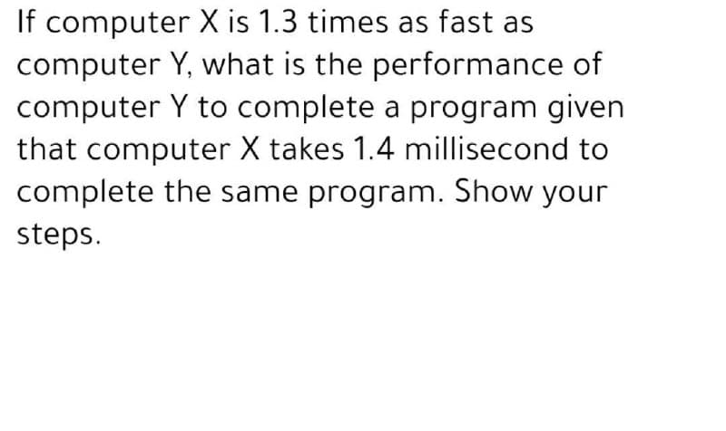 If computer X is 1.3 times as fast as
computer Y, what is the performance of
computer Y to complete a program given
that computer X takes 1.4 millisecond to
complete the same program. Show your
steps.
