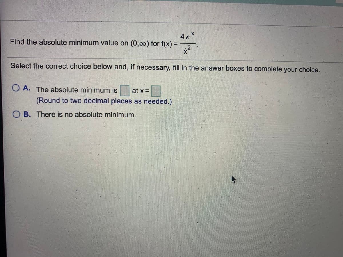 4ex
Find the absolute minimum value on (0,0) for f(x) =
12
Select the correct choice below and, if necessary, fill in the answer boxes to complete your choice.
O A. The absolute minimum is
at x =
(Round to two decimal places as needed.)
O B. Therè is no absolute minimum.
