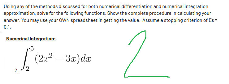Using any of the methods discussed for both numerical differentiation and numerical integration
approximation, solve for the following functions. Show the complete procedure in calculating your
answer. You may use your OWN spreadsheet in getting the value. Assume a stopping criterion of Es=
0.1.
Numerical Integration:
5
[² (2a² – 3x) dx
2
-
2
2.