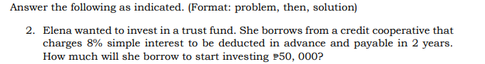 Answer the following as indicated. (Format: problem, then, solution)
2. Elena wanted to invest in a trust fund. She borrows from a credit cooperative that
charges 8% simple interest to be deducted in advance and payable in 2 years.
How much will she borrow to start investing P50, 000?