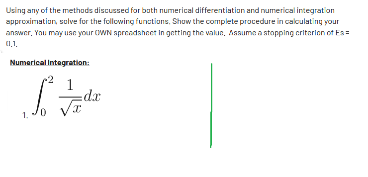 Using any of the methods discussed for both numerical differentiation and numerical integration
approximation, solve for the following functions. Show the complete procedure in calculating your
answer. You may use your OWN spreadsheet in getting the value. Assume a stopping criterion of Es=
0.1.
Numerical Integration:
•2
S² — de
dx
√x
1.
0