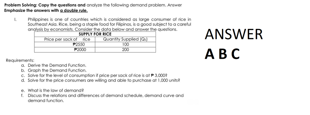 Problem Solving: Copy the questions and analyze the following demand problem. Answer
Emphasize the answers with a double rule.
I.
Philippines is one of countries which is considered as large consumer of rice in
Southeast Asia. Rice, being a staple food for Filipinos, is a good subject to a careful
analysis by economists. Consider the data below and answer the questions.
SUPPLY FOR RICE
Requirements:
Price per sack of rice
P2550
P2000
Quantity Supplied (Qs)
100
200
a. Derive the Demand Function.
b. Graph the Demand Function.
c. Solve for the level of consumption if price per sack of rice is at $3,000?
d. Solve for the price consumers are willing and able to purchase at 1,000 units?
e. What is the law of demand?
f.
Discuss the relations and differences of demand schedule, demand curve and
demand function.
ANSWER
ABC