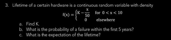 3. Lifetime of a certain hardware is a continuous random variable with density
X
for 0 < x < 10
f(x)
elsewhere
={K-}
50
0
a. Find K.
b. What is the probability of a failure within the first 5 years?
c. What is the expectation of the lifetime?