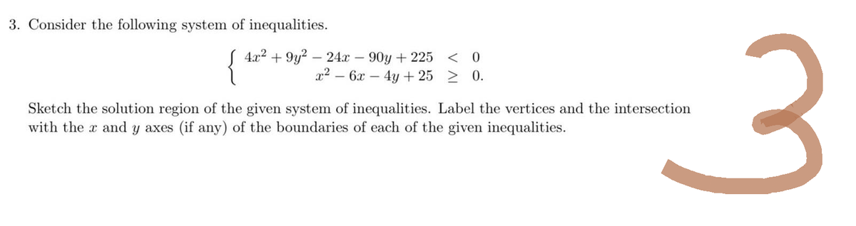 3. Consider the following system of inequalities.
4x² +9y²-24x-90y +225 < 0
x² - 6x - 4y + 25 ≥ 0.
3
Sketch the solution region of the given system of inequalities. Label the vertices and the intersection
with the x and y axes (if any) of the boundaries of each of the given inequalities.