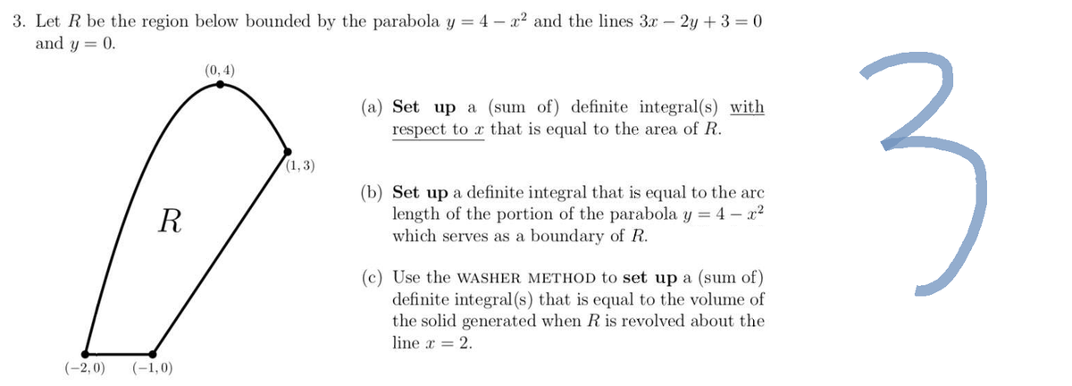 3. Let R be the region below bounded by the parabola y = 4 - x² and the lines 3x - 2y +3=0
and y = 0.
(0,4)
(a) Set up a (sum of) definite integral(s) with
respect to x that is equal to the area of R.
R
(b) Set up a definite integral that is equal to the arc
length of the portion of the parabola y = 4 - x²
which serves as a boundary of R.
(c) Use the WASHER METHOD to set up a (sum of)
definite integral (s) that is equal to the volume of
the solid generated when R is revolved about the
line x = 2.
(-2,0)
(-1,0)
(1,3)