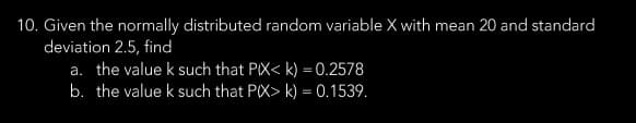 10. Given the normally distributed random variable X with mean 20 and standard
deviation 2.5, find
a. the value k such that PIX< k) = 0.2578
b. the value k such that P(X> k) = 0.1539.