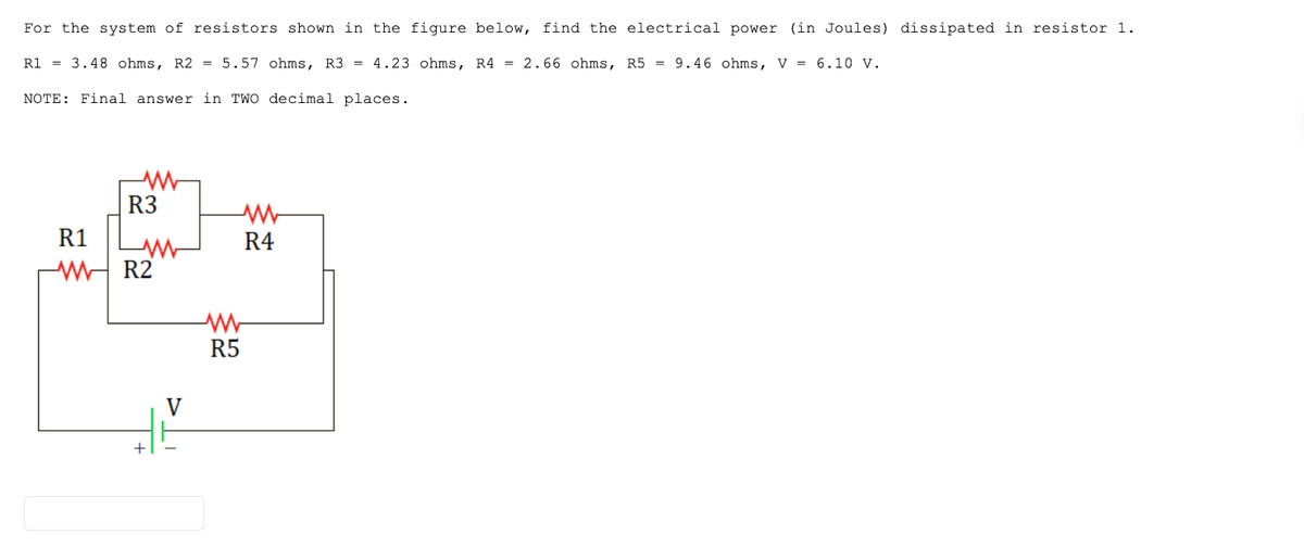 For the system of resistors shown in the figure below, find the electrical power (in Joules) dissipated in resistor 1.
R1 = 3.48 ohms, R2 = 5.57 ohms, R3 = 4.23 ohms, R4 = 2.66 ohms, R5= 9.46 ohms, V = 6.10 V.
NOTE: Final answer in TWO decimal places.
R3
R1
WR2
www
3
V
R5
R4