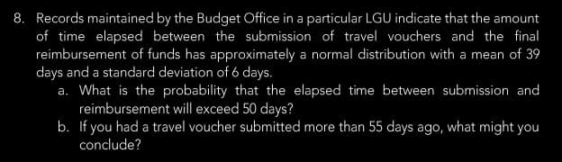8. Records maintained by the Budget Office in a particular LGU indicate that the amount
of time elapsed between the submission of travel vouchers and the final
reimbursement of funds has approximately a normal distribution with a mean of 39
days and a standard deviation of 6 days.
a. What is the probability that the elapsed time between submission and
reimbursement will exceed 50 days?
b. If you had a travel voucher submitted more than 55 days ago, what might you
conclude?