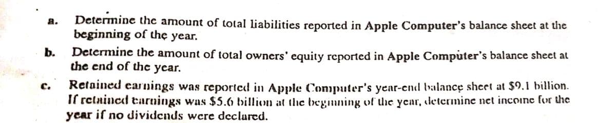 Determine the amount of total liabilities reported in Apple Computer's balance sheet at the
beginning of the year.
盘。
Determine the amount of total owners' equity reported in Apple Computer's balance sheet at
the end of the year.
b.
Retained earnings was reported in Apple Computer's year-cnd balance sheet at $9.1 billion.
If relnined tarnings was $5.6 billion at the beginning of uhe year, determine net incoine fur the
year if no dividends were declured.
