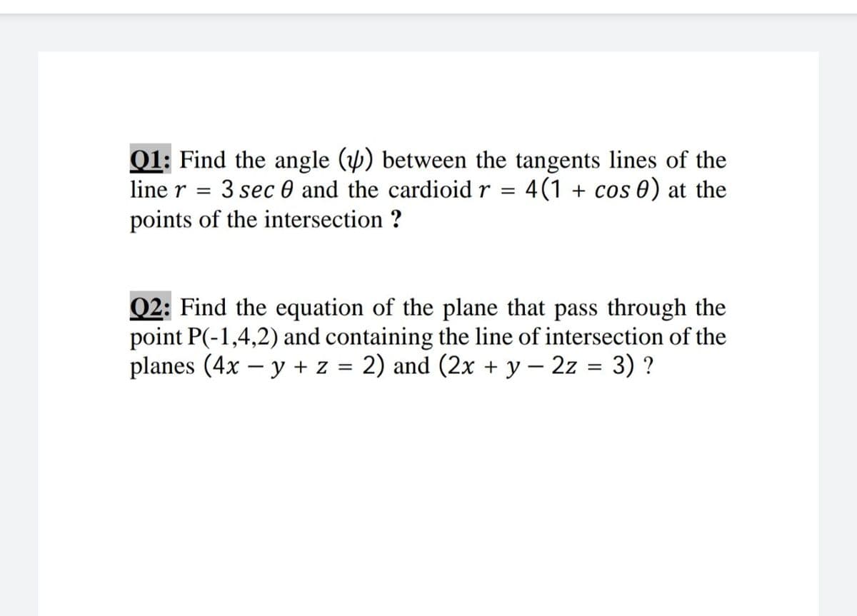 01: Find the angle (y) between the tangents lines of the
3 sec 0 and the cardioid r = 4(1 + cos 0) at the
line r =
points of the intersection ?
Q2: Find the equation of the plane that pass through the
point P(-1,4,2) and containing the line of intersection of the
planes (4x – y + z = 2) and (2x + y – 2z = 3) ?
