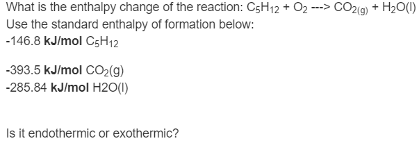 What is the enthalpy change of the reaction: C5H12 + O2 ---> CO2(9) + H2O(()
Use the standard enthalpy of formation below:
-146.8 kJ/mol C5H12
-393.5 kJ/mol CO2(g)
-285.84 kJ/mol H2O(I)
Is it endothermic or exothermic?
