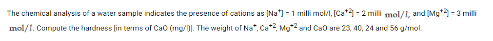 The chemical analysis of a water sample indicates the presence of cations as [Na*] = 1 milli mol/I, [Ca+2] = 2 milli mol/1, and [Mg+2] = 3 milli
mol/1. Compute the hardness [in terms of Cao (mg/l)]. The weight of Na*, Ca*2, Mg*2 and Cao are 23, 40, 24 and 56 g/mol.
