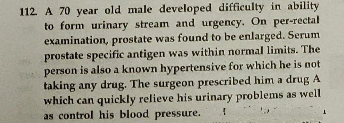 112. A 70 year old male developed difficulty in ability
to form urinary stream and urgency. On per-rectal
examination, prostate was found to be enlarged. Serum
prostate specific antigen was within normal limits. The
person is also a known hypertensive for which he is not
taking any drug. The surgeon prescribed him a drug A
which can quickly relieve his urinary problems as well
as control his blood pressure.
