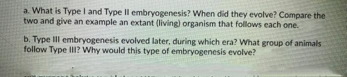 a. What is Type I and Type II embryogenesis? When did they evolve? Compare the
two and give an example an extant (living) organism that follows each one.
b. Type III embryogenesis evolved later, during which era? What group of animals
follow Type III? Why would this type of embryogenesis evolve?
