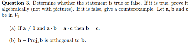 Question 3. Determine whether the statement is true or false. If it is true, prove it
algebraically (not with pictures). If it is false, give a counterexample. Let a, b and c
be in V3.
(a) If a 0 and a b = a.c then b = c.
(b) b - Projab is orthogonal to b.