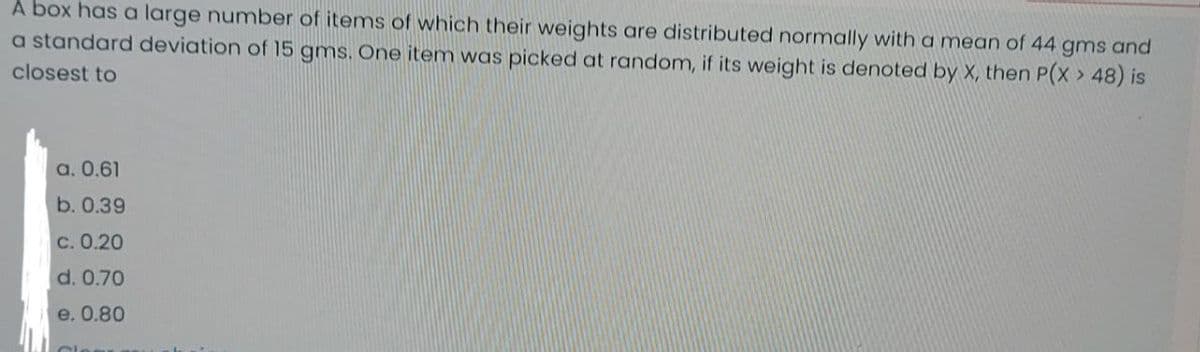 A box has a large number of items of which their weights are distributed normally with a mean of 44 gms and
a standard deviation of 15 gms. One item was picked at random, if its weight is denoted by X, then P(X > 48) is
closest to
а. 0.61
b. 0.39
с. 0.20
d. 0.70
e. 0.80
