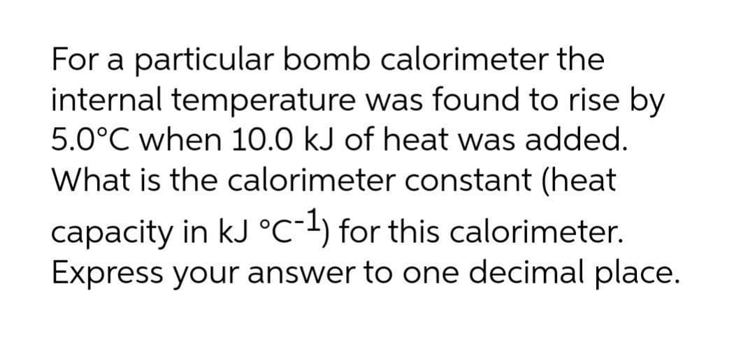 For a particular bomb calorimeter the
internal temperature was found to rise by
5.0°C when 10.0 kJ of heat was added.
What is the calorimeter constant (heat
capacity in kJ °C-+) for this calorimeter.
Express your answer to one decimal place.
