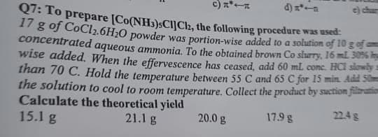c) n*
Q7: To prepare [Co(NH)SCIJCH, the following procedure was wsed
17 g of CoCl2.6H20 powder was portion-wise added to a solution of 10 gof
concentrated aqueous ammonia. To the obtained brown Co slurry, 16 ml S
wise added. When the effervescence has ceased, add 60 ml conc. HCl slowly
than 70 C. Hold the temperature between 55 C and 65 C for 15 min. Add Som
the solution to cool to room temperature. Collect the product by suction filaration
Calculate the theoretical yield
15.1 g
22.4 g
20.0 g
17.9 g
21.1 g
