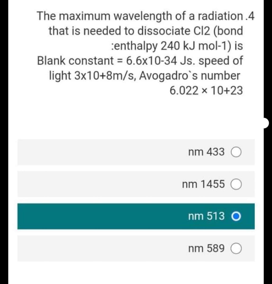 The maximum wavelength of a radiation.4
that is needed to dissociate Cl2 (bond
:enthalpy 240 kJ mol-1) is
Blank constant = 6.6x10-34 Js. speed of
light 3x10+8m/s, Avogadro`s number
6.022 x 10+23
nm 433
nm 1455
nm 513 O
nm 589

