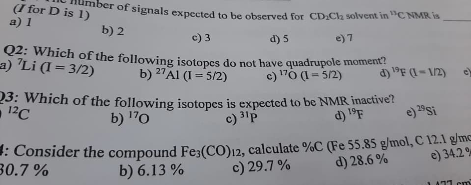 ber of signals expected to be observed for CD2Cl2 solvent in 3C NMR is
(I for D is 1)
a) 1
b) 2
c) 3
Q2: Which of the following isotopes do not have quadrupole momenL
b) 27AI (I = 5/2)
d) 5
e) 7
a) "Li (I = 3/2)
%3D
c) 170 (I = 5/2)
d) 19F (I= 1/2)
e)
23: Which of the following isotopes is expected to be NMR inactive?
c) 31p
12C
b) 170
d) 1°F
e) 29Si
Consider the compound Fe3(CO)12, calculate %C (Fe 55.85 g/mol, C 12.1 g/mc
c) 29.7 %
e) 34.2 %
d) 28.6 %
30.7 %
b) 6.13 %
A71 cm
