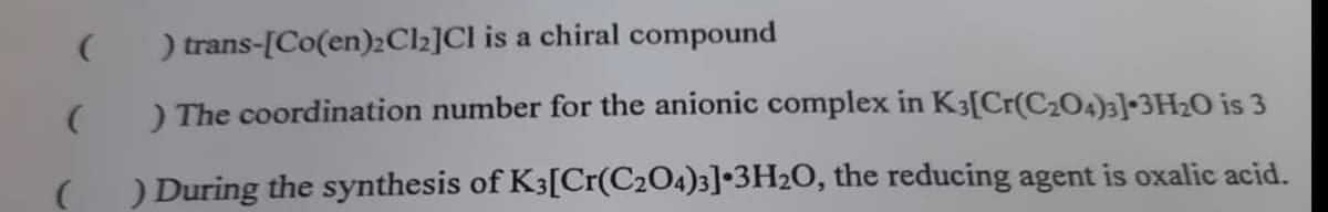 ) trans-[Co(en)2Cl2]Cl is a chiral compound
) The coordination number for the anionic complex in K3[Cr(C204)3]•3H2O is 3
) During the synthesis of K3[Cr(C2O4)3]•3H2O, the reducing agent is oxalic acid.
