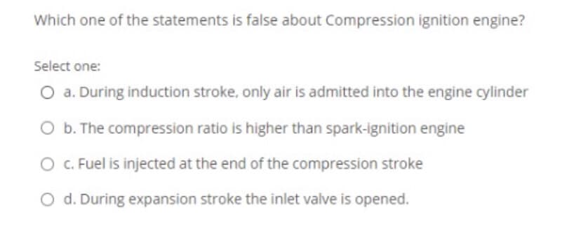 Which one of the statements is false about Compression ignition engine?
Select one:
O a. During induction stroke, only air is admitted into the engine cylinder
O b. The compression ratio is higher than spark-ignition engine
O C. Fuel is injected at the end of the compression stroke
O d. During expansion stroke the inlet valve is opened.
