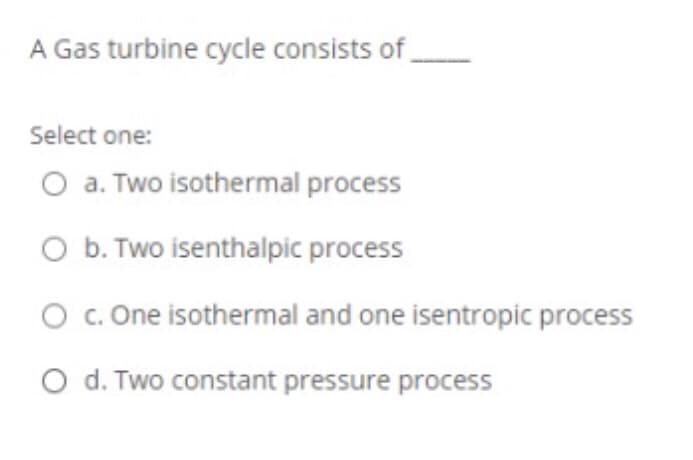 A Gas turbine cycle consists of
Select one:
O a. Two isothermal process
O b. Two isenthalpic process
O c. One isothermal and one isentropic process
O d. Two constant pressure process
