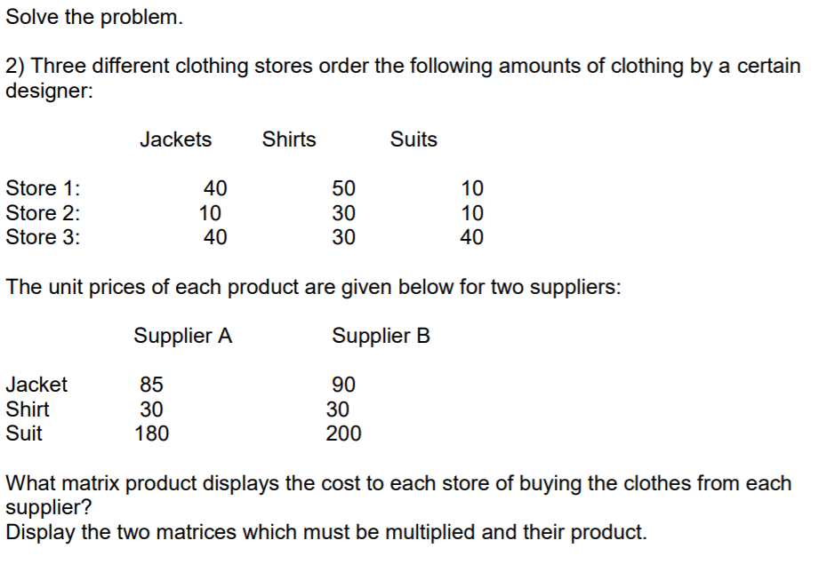 Solve the problem.
2) Three different clothing stores order the following amounts of clothing by a certain
designer:
Jackets
Shirts
Suits
Store 1:
40
50
10
Store 2:
10
30
30
10
40
Store 3:
40
The unit prices of each product are given below for two suppliers:
Supplier A
Supplier B
Jacket
85
90
Shirt
Suit
30
180
30
200
What matrix product displays the cost to each store of buying the clothes from each
supplier?
Display the two matrices which must be multiplied and their product.

