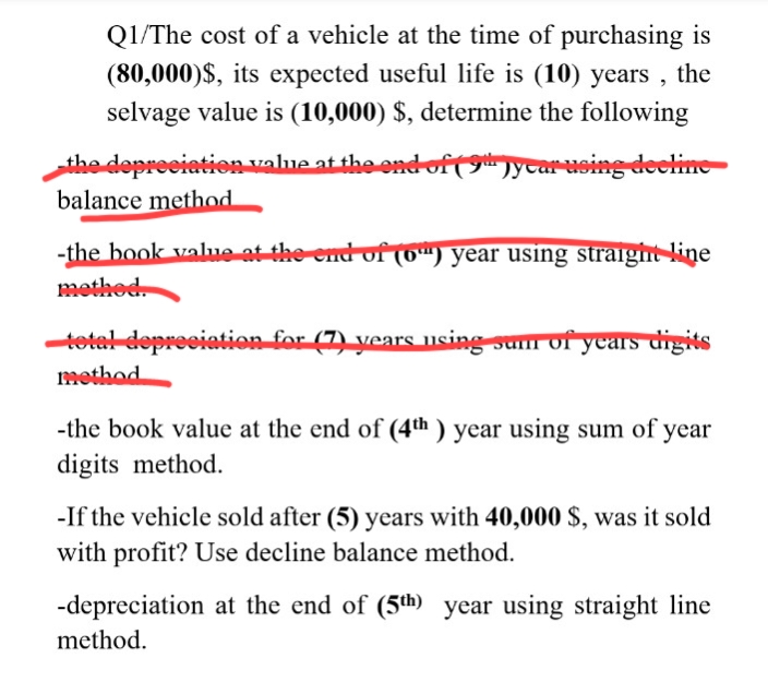 Q1/The cost of a vehicle at the time of purchasing is
(80,000)$, its expected useful life is (10) years , the
selvage value is (10,000) $, determine the following
the depreciation value at the ond of (gnycar using decline
balance method
-the book value at the end of (0") year using straight line
methed
tetal depreciation for (7) years using sum ofyears digits
method
-the book value at the end of (4th ) year using sum of year
digits method.
-If the vehicle sold after (5) years with 40,000 $, was it sold
with profit? Use decline balance method.
-depreciation at the end of (5th year using straight line
method.

