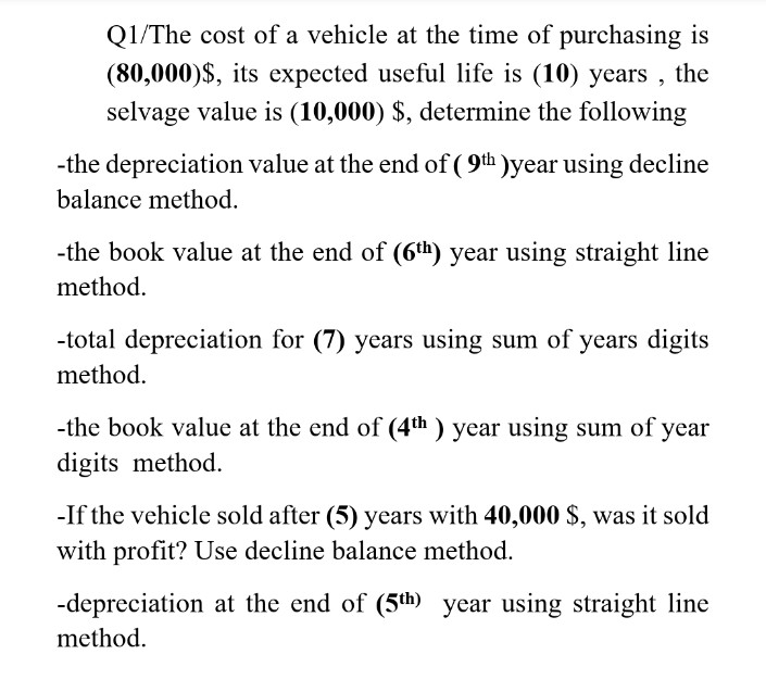 Q1/The cost of a vehicle at the time of purchasing is
(80,000)$, its expected useful life is (10) years , the
selvage value is (10,000) $, determine the following
-the depreciation value at the end of ( 9th )year using decline
balance method.
-the book value at the end of (6th) year using straight line
method.
-total depreciation for (7) years using sum of years digits
method.
-the book value at the end of (4th ) year using sum of year
digits method.
-If the vehicle sold after (5) years with 40,000 $, was it sold
with profit? Use decline balance method.
-depreciation at the end of (5th) year using straight line
method.
