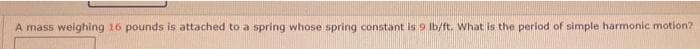 A mass weighing 16 pounds is attached to a spring whose spring constant is 9 Ib/ft. What is the period of simple harmonic motion?
