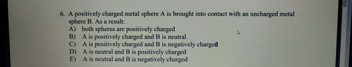 6. A positively charged metal sphere A is brought into contact with an uncharged metal
sphere B. As a result:
A) both spheres are positively charged
B) A is positively charged andB is neutral
C) A is positively charged and B is negatively charged
D) A is neutral and B is positively charged
A is neutral and B is negatively charged
E)
