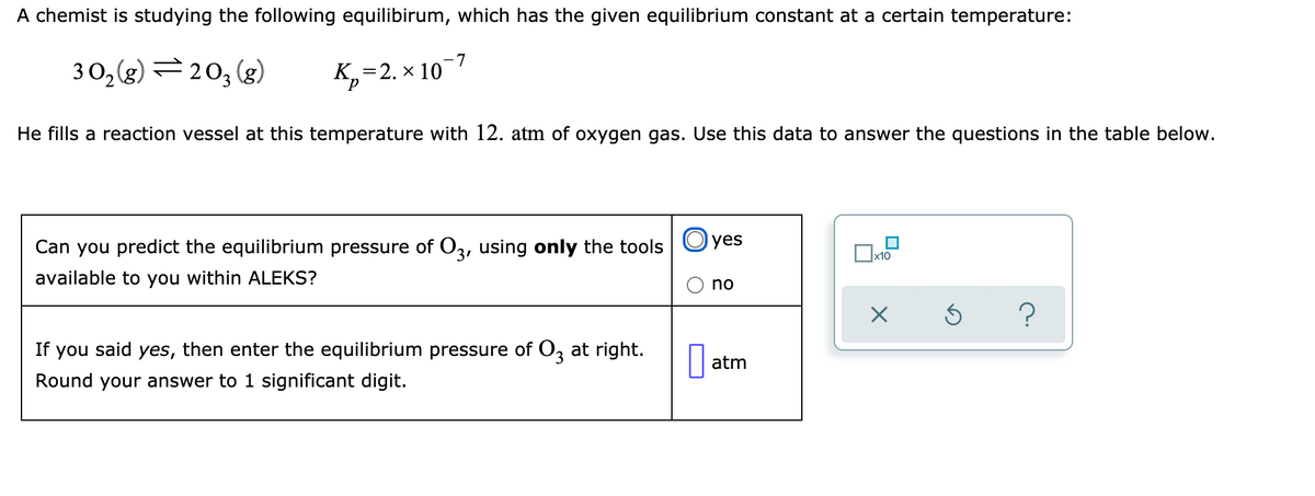 A chemist is studying the following equilibirum, which has the given equilibrium constant at a certain temperature:
-7
3 O,(g) =203 (g)
К, 3 2. х 10'
He fills a reaction vessel at this temperature with 12. atm of oxygen gas. Use this data to answer the questions in the table below.
Can you predict the equilibrium pressure of O3, using only the tools Oyes
x10
available to you within ALEKS?
no
If you said yes, then enter the equilibrium pressure of O, at right.
atm
Round your answer to 1 significant digit.
