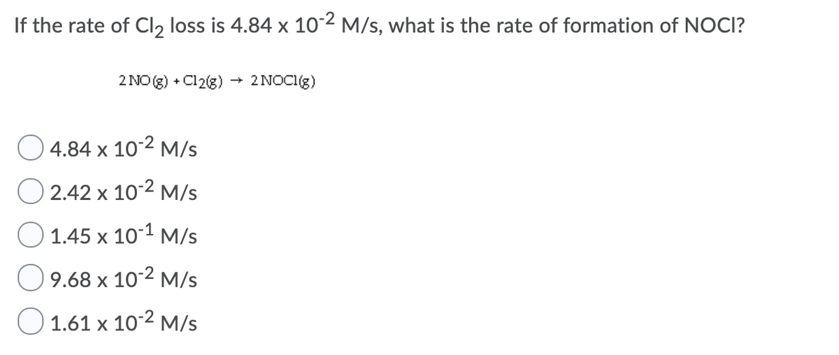 If the rate of Cl, loss is 4.84 x 102 M/s, what is the rate of formation of NOCI?
2 NO (g) + Cl2(3)
2 NOCI(g)
4.84 х 10°2 м/s
2.42 х 10:2 м/s
1.45 x 10-1 M/s
9.68 х 10°2 м/s
O 1.61 x 10-2 M/s
