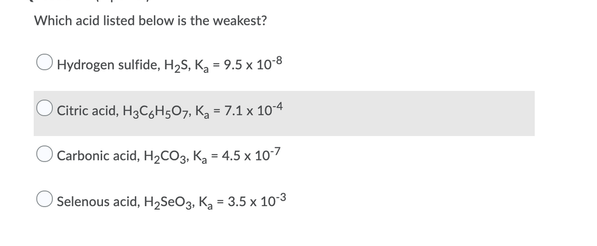Which acid listed below is the weakest?
O Hydrogen sulfide, H2S, K, = 9.5 x 10-8
Citric acid, H3C6H5O7, Kg = 7.1 x 10-4
Carbonic acid, H2CO3, K, = 4.5 x 10/
Selenous acid, H2SEO3, Ką = 3.5 x 10-3
%3D
