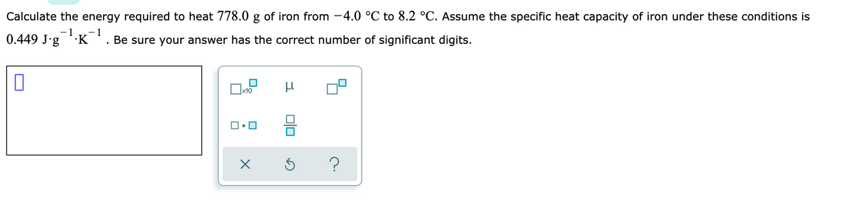 Calculate the energy required to heat 778.0 g of iron from -4.0 °C to 8.2 °C. Assume the specific heat capacity of iron under these conditions is
- 1
- 1
0.449 J.g
·K
Be sure your answer has the correct number of significant digits.

