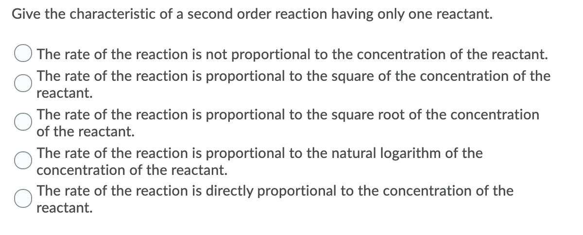 Give the characteristic of a second order reaction having only one reactant.
The rate of the reaction is not proportional to the concentration of the reactant.
The rate of the reaction is proportional to the square of the concentration of the
reactant.
The rate of the reaction is proportional to the square root of the concentration
of the reactant.
The rate of the reaction is proportional to the natural logarithm of the
concentration of the reactant.
The rate of the reaction is directly proportional to the concentration of the
reactant.
