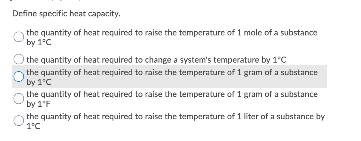 Define specific heat capacity.
the quantity of heat required to raise the temperature of 1 mole of a substance
by 1°C
the quantity of heat required to change a system's temperature by 1°C
the quantity of heat required to raise the temperature of 1 gram of a substance
by 1°C
the quantity of heat required to raise the temperature of 1 gram of a substance
by 1°F
the quantity of heat required to raise the temperature of 1 liter of a substance by
1°C
