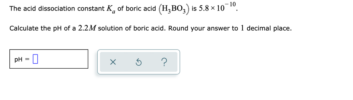 - 10
The acid dissociation constant K, of boric acid (H,BO,) is 5.8 × 10
Calculate the pH of a 2.2M solution of boric acid. Round your answer to 1 decimal place.
pH
