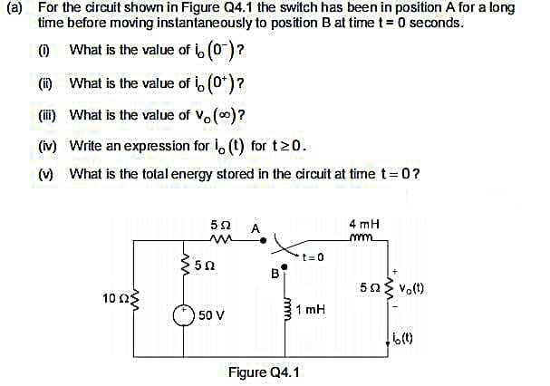 (a) For the circuit shown in Figure Q4.1 the switch has been in position A for a long
time before moving instantaneously to position B at time t = 0 seconds.
(O What is the value of (0)?
(i) What is the value of i, (0*)?
(ii) What is the value of Vo()?
(iv) Write an expression for i, (t) for t20.
() What is the total energy stored in the circuit at time t=0?
52
A
4 mH
t=0
50 vo(t)
10 n3
1 mH
50 V
Figure Q4.1
