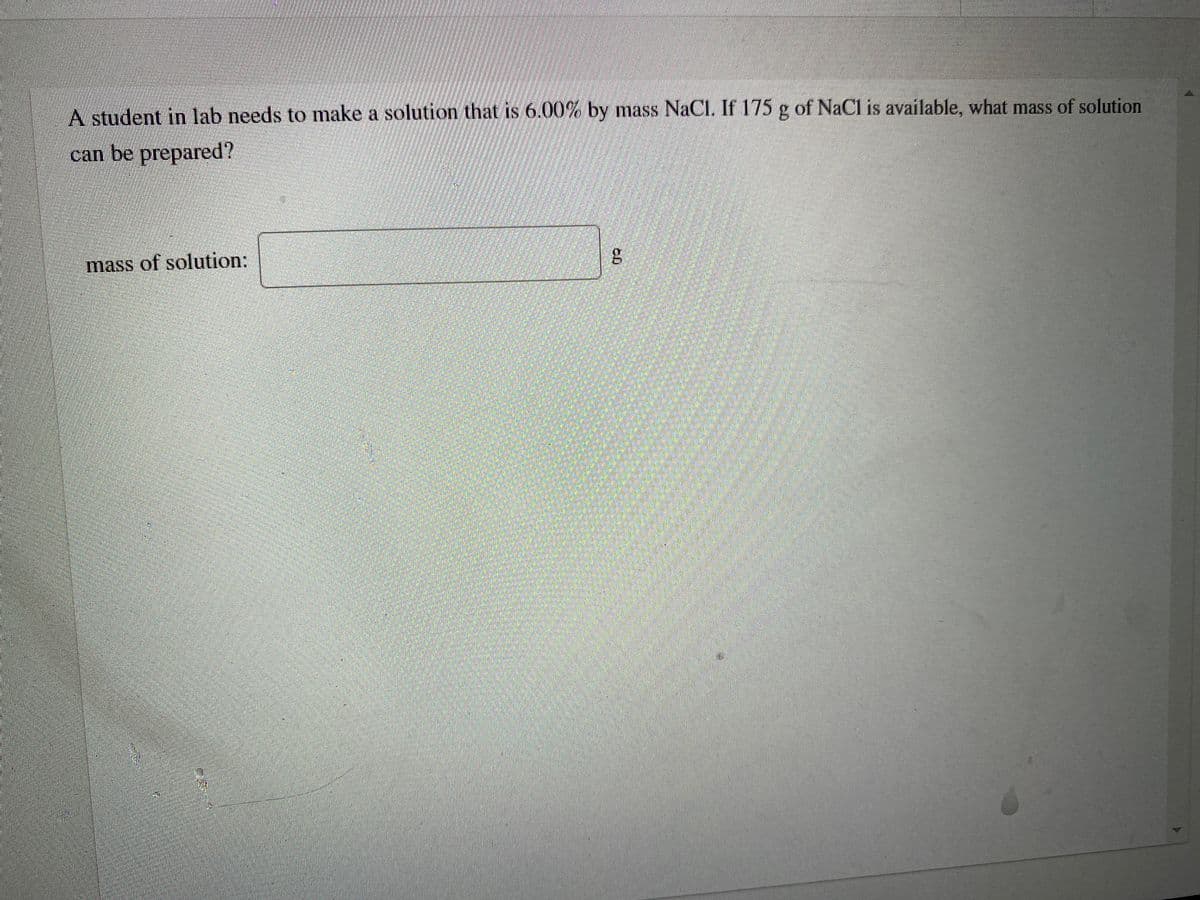 A student in lab needs to make a solution that is 6.00%% by mass NaCI. If 175 g of NaCl is available, what mass of solution
can be prepared?
mass of solution:
